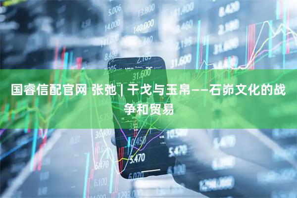 国睿信配官网 张弛 | 干戈与玉帛——石峁文化的战争和贸易