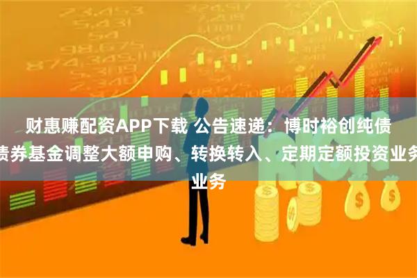 财惠赚配资APP下载 公告速递：博时裕创纯债债券基金调整大额申购、转换转入、定期定额投资业务