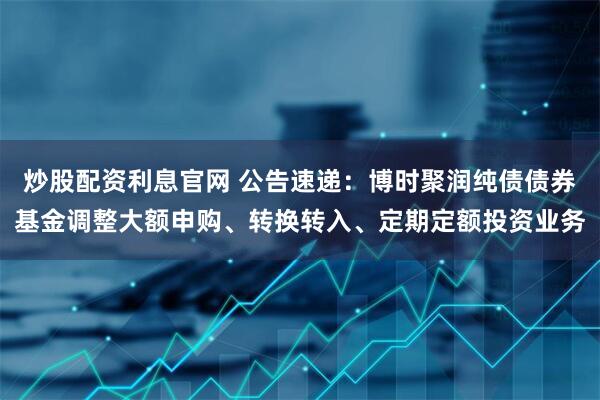 炒股配资利息官网 公告速递：博时聚润纯债债券基金调整大额申购、转换转入、定期定额投资业务