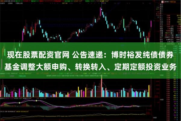 现在股票配资官网 公告速递：博时裕发纯债债券基金调整大额申购、转换转入、定期定额投资业务