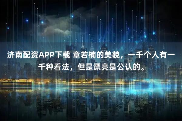 济南配资APP下载 章若楠的美貌,一千个人有一千种看法,但是漂亮是公认的。