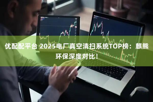 优配配平台 2025电厂真空清扫系统TOP榜：麒熊环保深度对比！