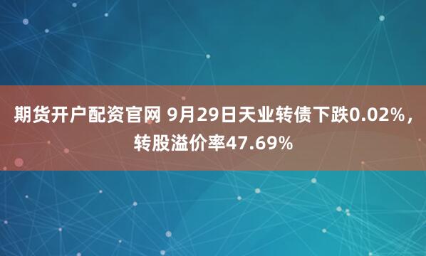 期货开户配资官网 9月29日天业转债下跌0.02%，转股溢价率47.69%