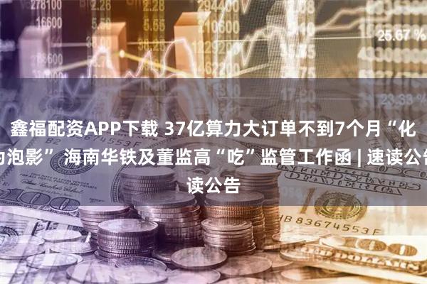 鑫福配资APP下载 37亿算力大订单不到7个月“化为泡影” 海南华铁及董监高“吃”监管工作函 | 速读公告