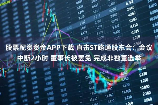 股票配资资金APP下载 直击ST路通股东会：会议中断2小时 董事长被罢免 完成非独董选举