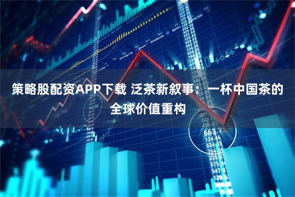 策略股配资APP下载 泛茶新叙事：一杯中国茶的全球价值重构