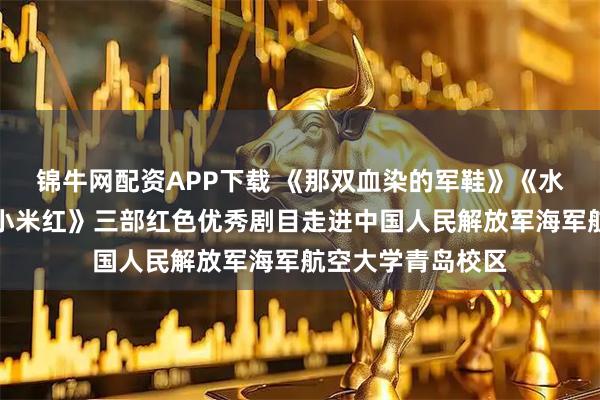 锦牛网配资APP下载 《那双血染的军鞋》《水草饭团》《沂蒙小米红》三部红色优秀剧目走进中国人民解放军海军航空大学青岛校区