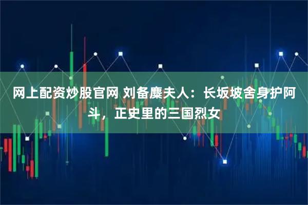 网上配资炒股官网 刘备麋夫人：长坂坡舍身护阿斗，正史里的三国烈女
