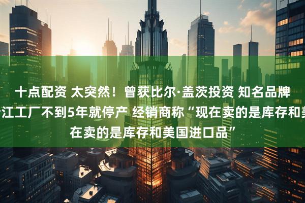 十点配资 太突然！曾获比尔·盖茨投资 知名品牌退出中国 浙江工厂不到5年就停产 经销商称“现在卖的是库存和美国进口品”