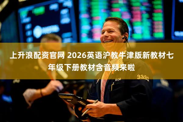 上升浪配资官网 2026英语沪教牛津版新教材七年级下册教材含音频来啦