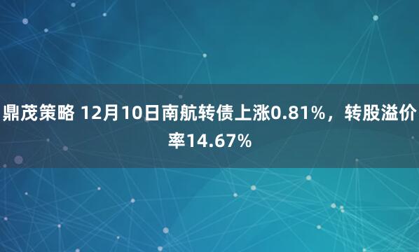 鼎茂策略 12月10日南航转债上涨0.81%,转股溢价率14.67%