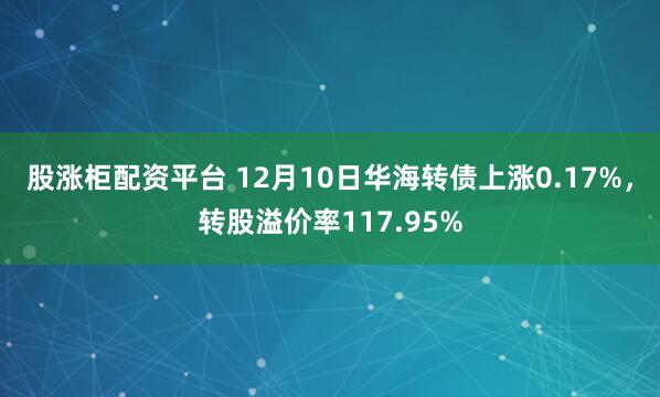 股涨柜配资平台 12月10日华海转债上涨0.17%，转股溢价率117.95%