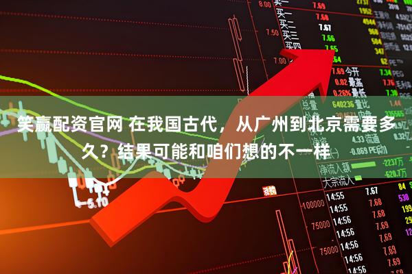 笑赢配资官网 在我国古代，从广州到北京需要多久？结果可能和咱们想的不一样