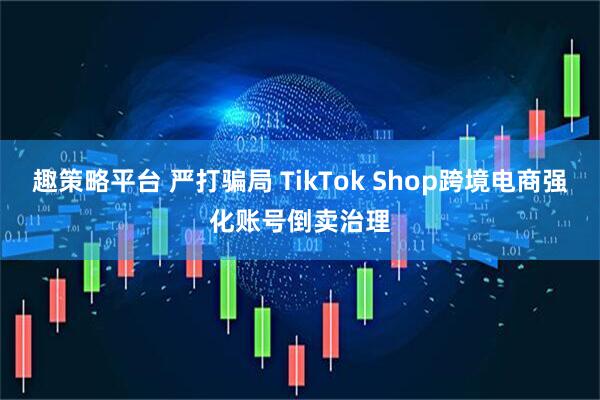 趣策略平台 严打骗局 TikTok Shop跨境电商强化账号倒卖治理