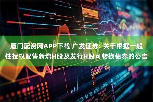 厦门配资网APP下载 广发证券: 关于根据一般性授权配售新增H股及发行H股可转换债券的公告