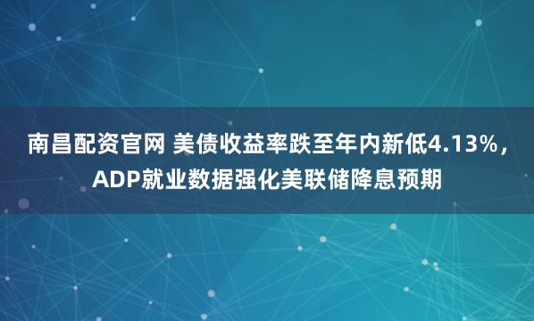 南昌配资官网 美债收益率跌至年内新低4.13%，ADP就业数据强化美联储降息预期