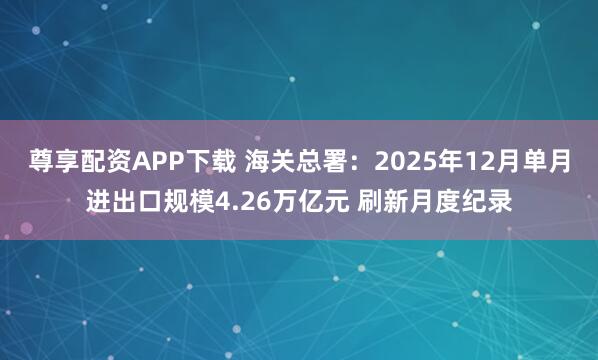 尊享配资APP下载 海关总署：2025年12月单月进出口规模4.26万亿元 刷新月度纪录