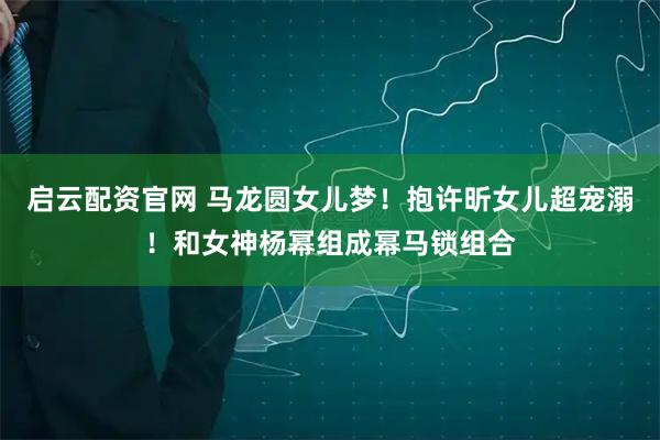 启云配资官网 马龙圆女儿梦！抱许昕女儿超宠溺！和女神杨幂组成幂马锁组合