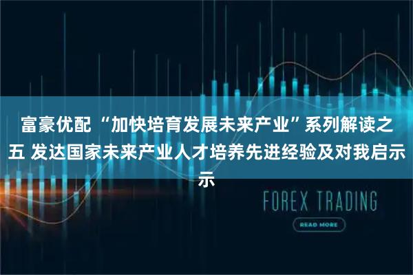 富豪优配 “加快培育发展未来产业”系列解读之五 发达国家未来产业人才培养先进经验及对我启示