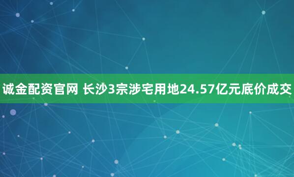 诚金配资官网 长沙3宗涉宅用地24.57亿元底价成交