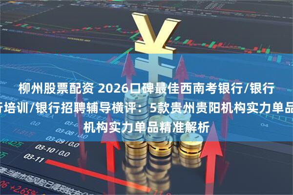 柳州股票配资 2026口碑最佳西南考银行/银行备考/银行培训/银行招聘辅导横评:5款贵州贵阳机构实力单品精准解析