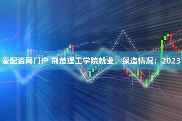 壹配资网门户 荆楚理工学院就业、深造情况:2023