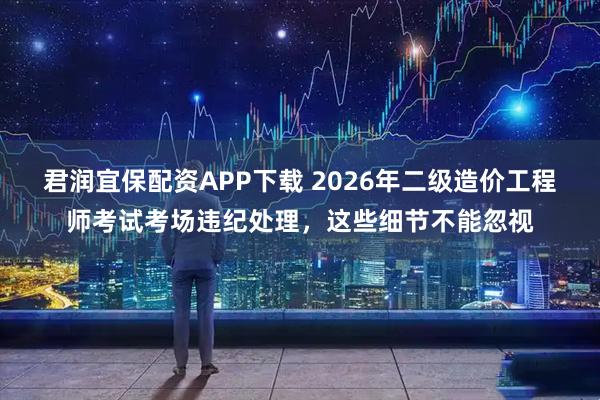 君润宜保配资APP下载 2026年二级造价工程师考试考场违纪处理，这些细节不能忽视