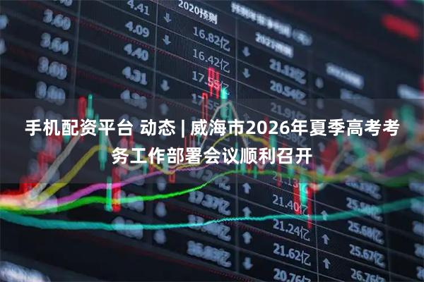 手机配资平台 动态 | 威海市2026年夏季高考考务工作部署会议顺利召开