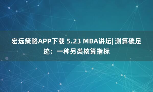 宏远策略APP下载 5.23 MBA讲坛| 测算碳足迹:一种另类核算指标