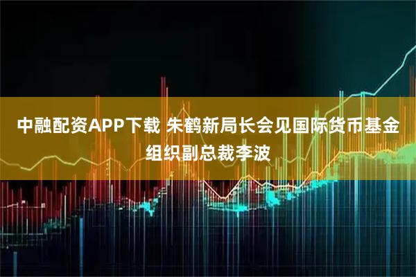 中融配资APP下载 朱鹤新局长会见国际货币基金组织副总裁李波