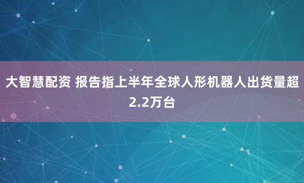 大智慧配资 报告指上半年全球人形机器人出货量超2.2万台