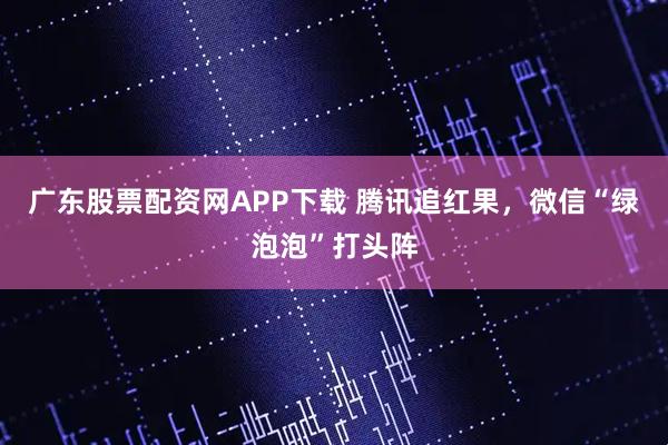 广东股票配资网APP下载 腾讯追红果,微信“绿泡泡”打头阵